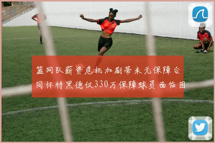 篮网队薪资危机加剧蒂米无保障合同怀特黑德仅330万保障球员面临困境
