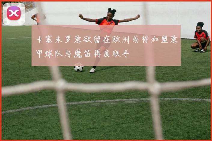 卡塞米罗意欲留在欧洲或将加盟意甲球队与魔笛再度联手