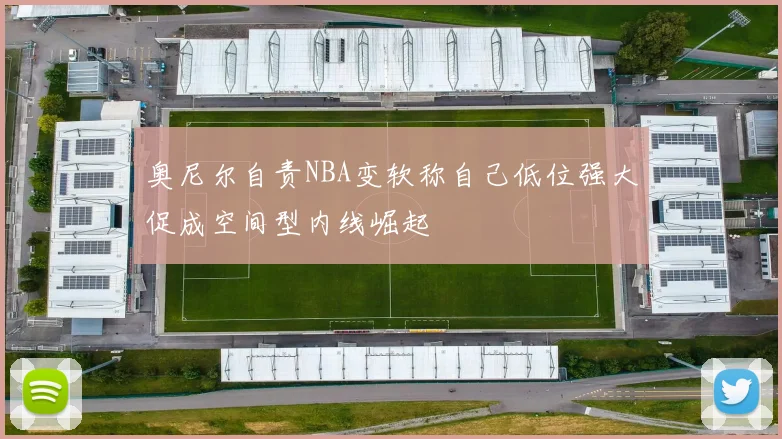 奥尼尔自责NBA变软称自己低位强大促成空间型内线崛起