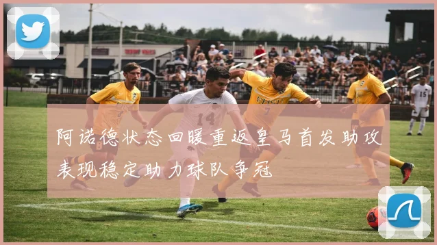 阿诺德状态回暖重返皇马首发助攻表现稳定助力球队争冠