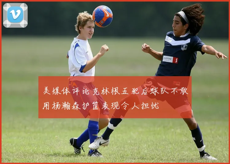 美媒体评论克林根五犯后球队不敢用杨瀚森护筐表现令人担忧