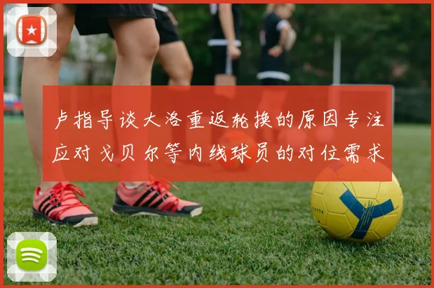 卢指导谈大洛重返轮换的原因专注应对戈贝尔等内线球员的对位需求调整