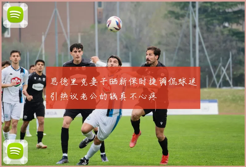 恩德里克妻子晒新保时捷调侃球迷引热议老公的钱真不心疼