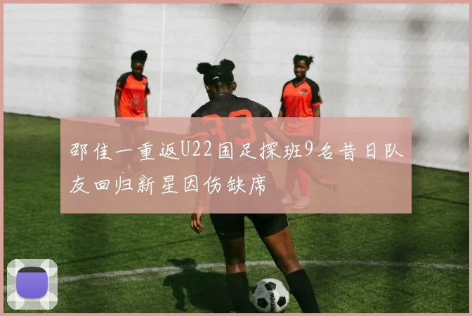 邵佳一重返U22国足探班9名昔日队友回归新星因伤缺席
