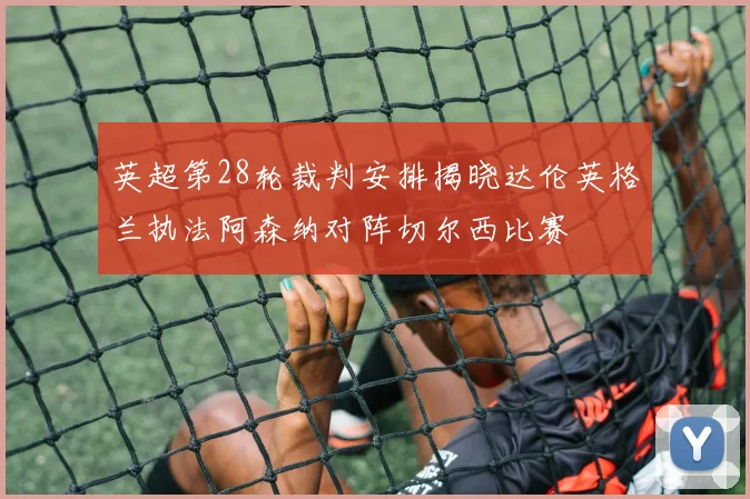 英超第28轮裁判安排揭晓达伦英格兰执法阿森纳对阵切尔西比赛