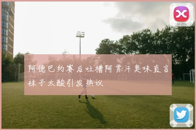 阿德巴约赛后吐槽阿贾汗臭味直言袜子太酸引发热议