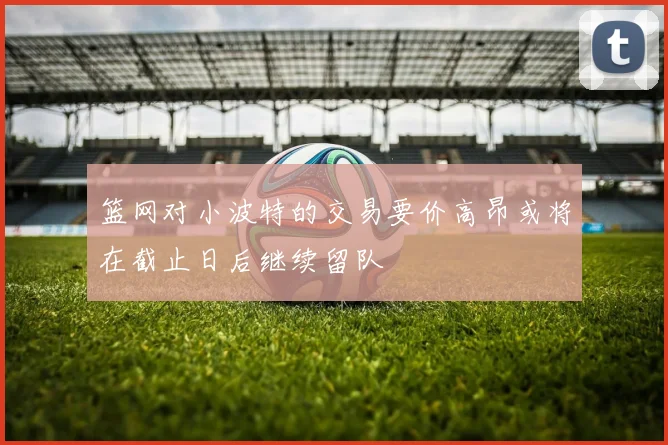 篮网对小波特的交易要价高昂或将在截止日后继续留队