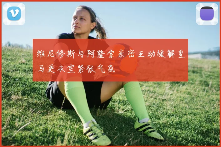 维尼修斯与阿隆索亲密互动缓解皇马更衣室紧张气氛