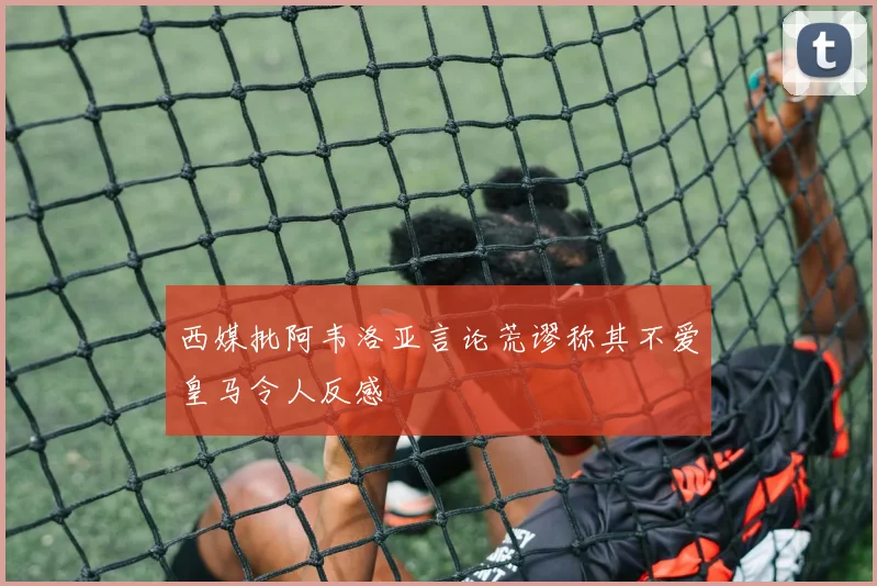 西媒批阿韦洛亚言论荒谬称其不爱皇马令人反感