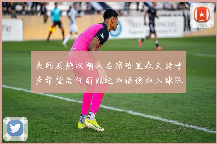 美网友热议湖人名宿哈里森支持呼声希望离任前能送加福德加入球队