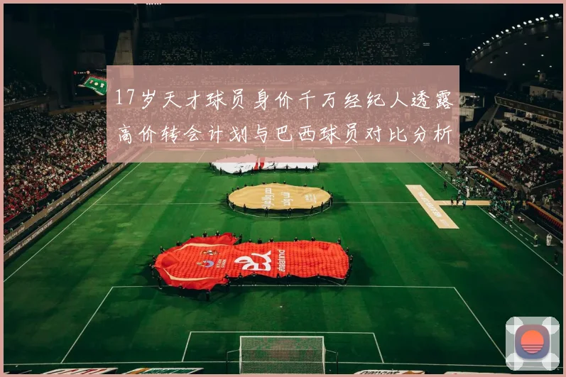 17岁天才球员身价千万经纪人透露高价转会计划与巴西球员对比分析