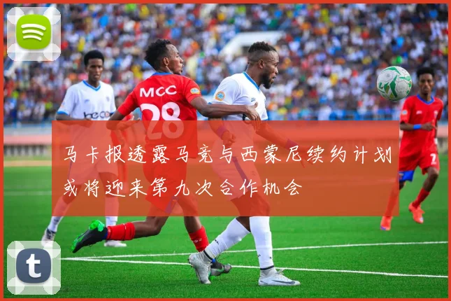 马卡报透露马竞与西蒙尼续约计划或将迎来第九次合作机会