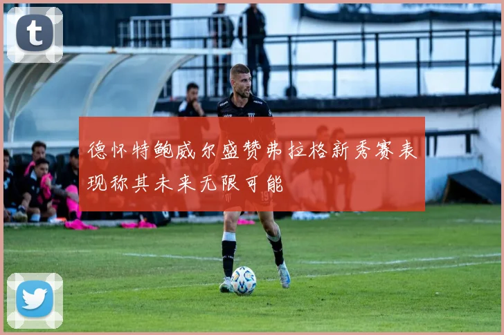 德怀特鲍威尔盛赞弗拉格新秀赛表现称其未来无限可能