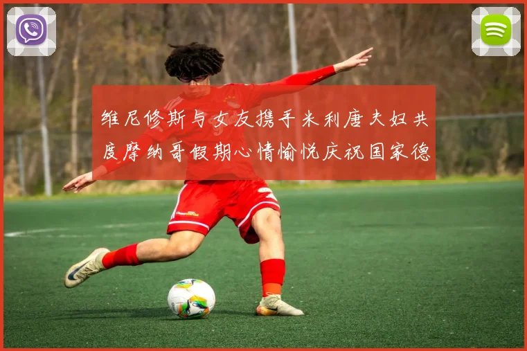 维尼修斯与女友携手米利唐夫妇共度摩纳哥假期心情愉悦庆祝国家德比胜利