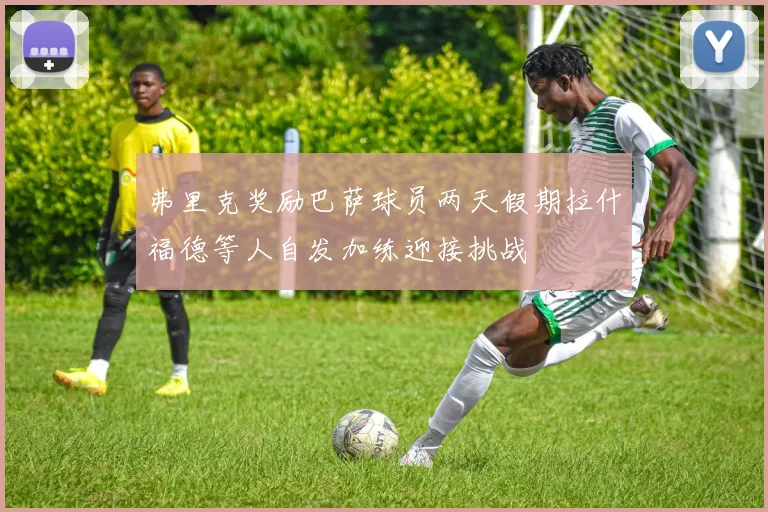 弗里克奖励巴萨球员两天假期拉什福德等人自发加练迎接挑战