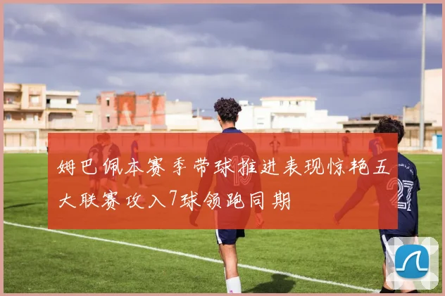 姆巴佩本赛季带球推进表现惊艳五大联赛攻入7球领跑同期