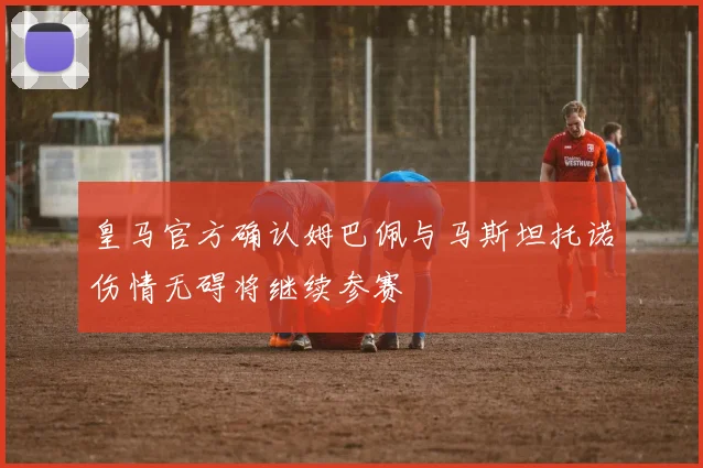 皇马官方确认姆巴佩与马斯坦托诺伤情无碍将继续参赛