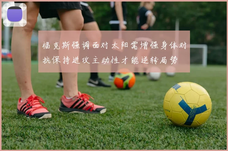 福克斯强调面对太阳需增强身体对抗保持进攻主动性才能逆转局势