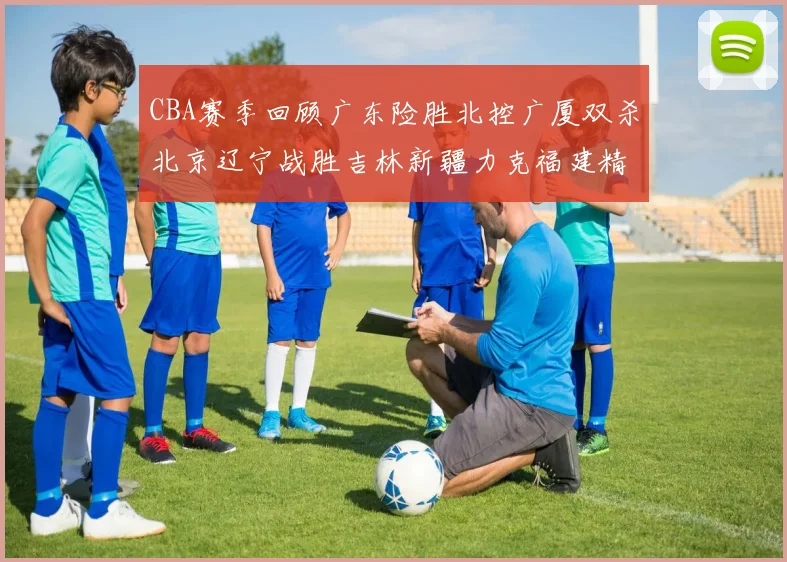 CBA赛季回顾广东险胜北控广厦双杀北京辽宁战胜吉林新疆力克福建精彩纷呈