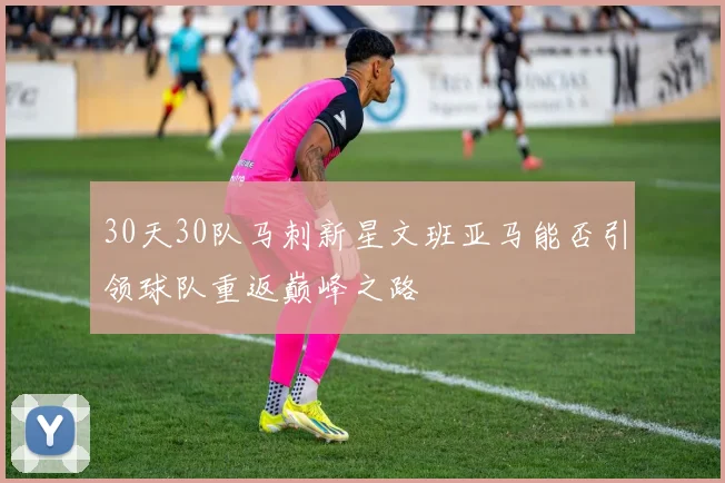 30天30队马刺新星文班亚马能否引领球队重返巅峰之路