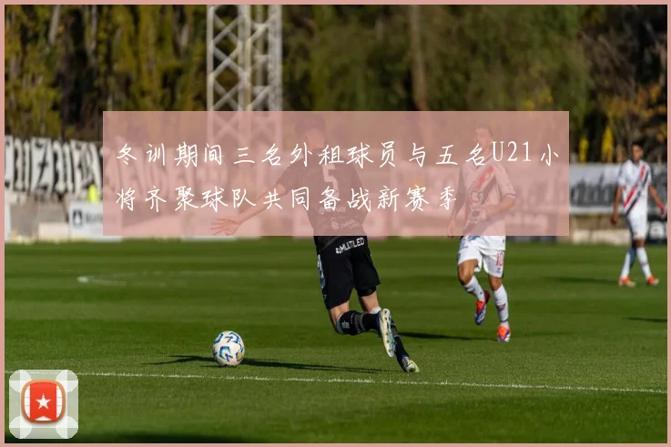 冬训期间三名外租球员与五名U21小将齐聚球队共同备战新赛季