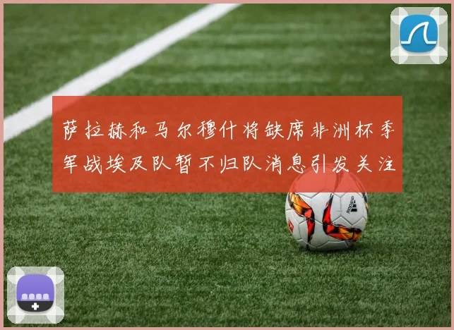 萨拉赫和马尔穆什将缺席非洲杯季军战埃及队暂不归队消息引发关注