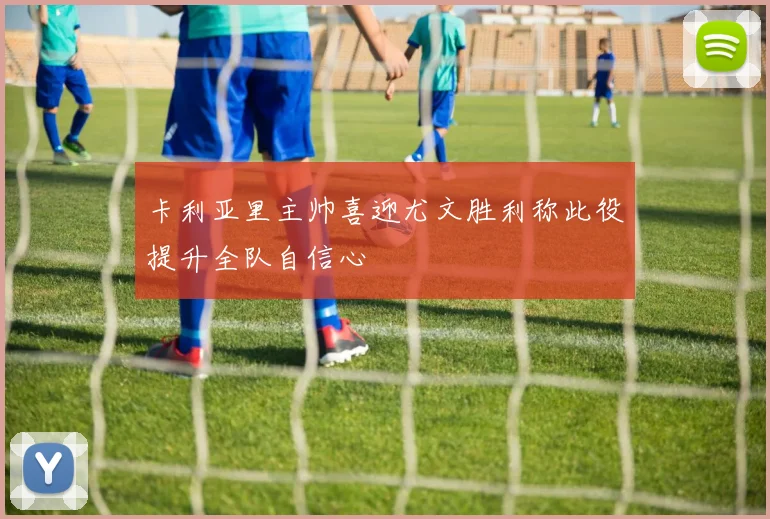 卡利亚里主帅喜迎尤文胜利称此役提升全队自信心