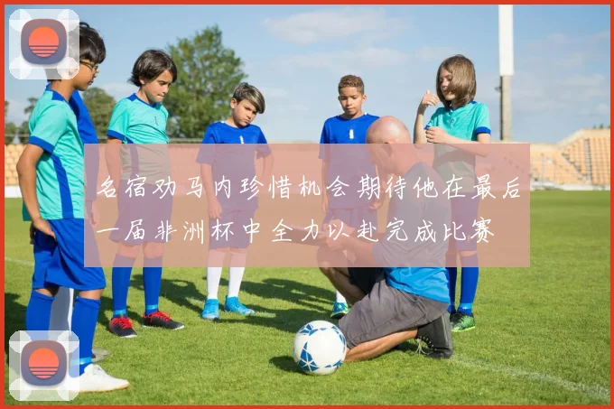 名宿劝马内珍惜机会期待他在最后一届非洲杯中全力以赴完成比赛