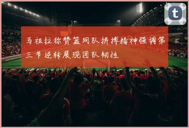 马祖拉称赞篮网队拼搏精神强调第三节逆转展现团队韧性