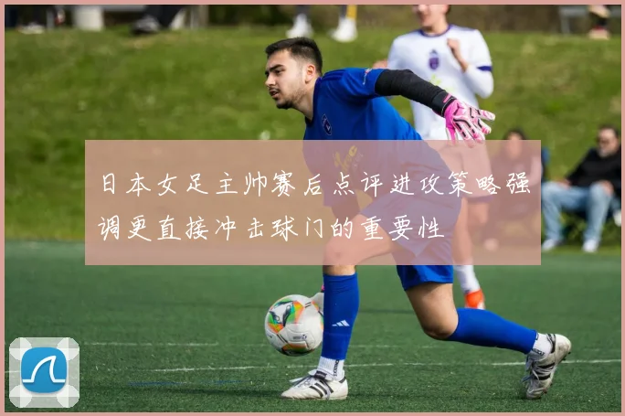 日本女足主帅赛后点评进攻策略强调更直接冲击球门的重要性
