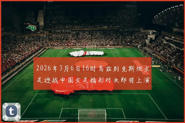 2026年3月6日16时乌兹别克斯坦女足迎战中国女足精彩对决即将上演