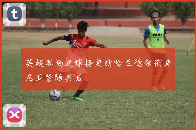 英超客场进球榜更新哈兰德领衔库尼亚紧随其后