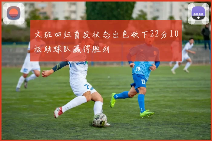 文班回归首发状态出色砍下22分10板助球队赢得胜利