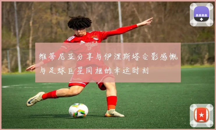 维蒂尼亚分享与伊涅斯塔合影感慨与足球巨星同框的幸运时刻